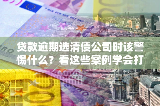 济南贷款逾期选清债公司时该警惕什么？看这些案例学会打翻身仗