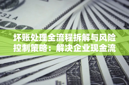 济南坏账处理全流程拆解与风险控制策略：解决企业现金流顽疾的实战指南