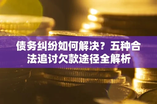 济南债务纠纷如何解决？五种合法追讨欠款途径全解析