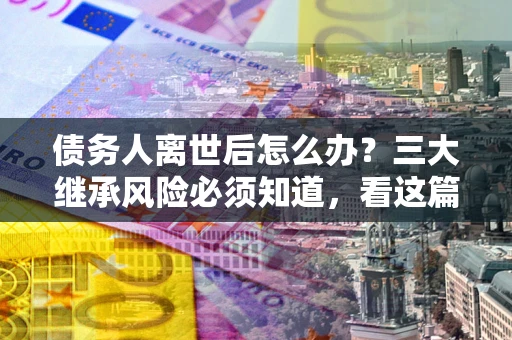 济南债务人离世后怎么办？三大继承风险必须知道，看这篇就够了