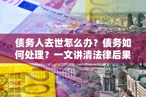 济南债务人去世怎么办？债务如何处理？一文讲清法律后果