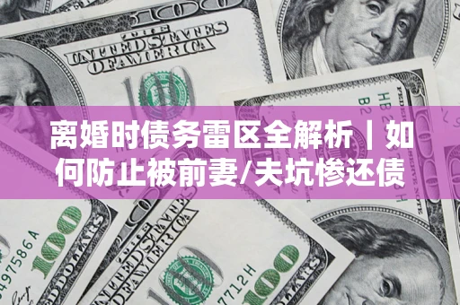 济南离婚时债务雷区全解析｜如何防止被前妻/夫坑惨还债？